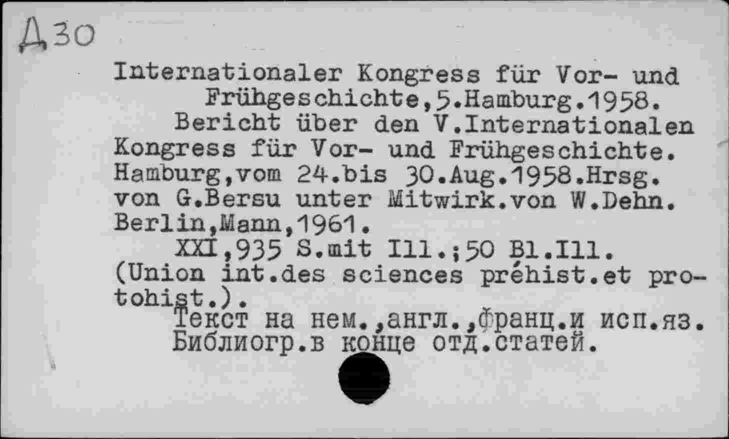 ﻿Дзо
Internationaler Kongress für Vor- und Frühge s chi cht e,5.Hamburg.1958.
Bericht über den V.Internationalen Kongress für Vor- und Frühgeschichte. Hamburg,vom 24.bis 30.Aug.1958.Hrsg, von G.Bersu unter Mitwirk.von W.Dehn. Berlin,Mann,1961.
XXI,935 S.mit Ill.;50 Bl.Ill. (Union int.des sciences préhist.et pro-tohist.).
Текст на нем.,англ.,франц.и исп.яз.
Библиогр.в конце отд.статей.